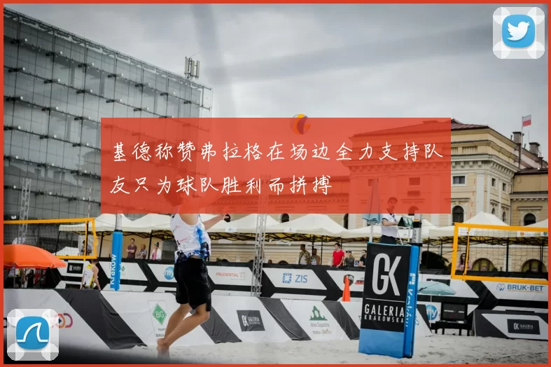 基德称赞弗拉格在场边全力支持队友只为球队胜利而拼搏