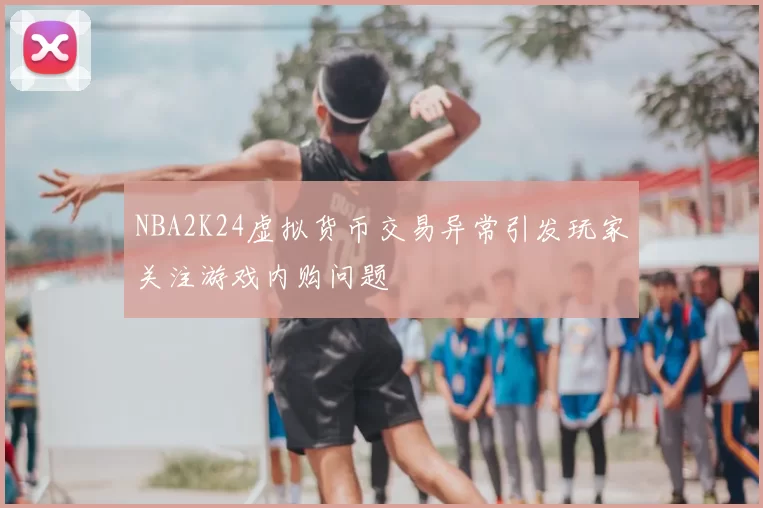 NBA2K24虚拟货币交易异常引发玩家关注游戏内购问题