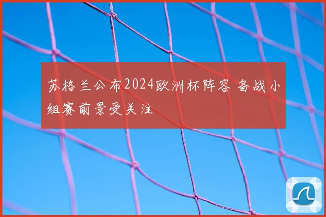 苏格兰公布2024欧洲杯阵容 备战小组赛前景受关注
