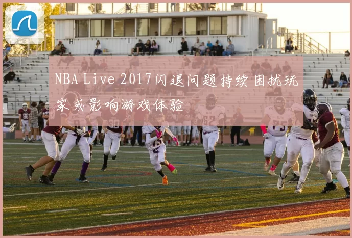 NBA Live 2017闪退问题持续困扰玩家或影响游戏体验