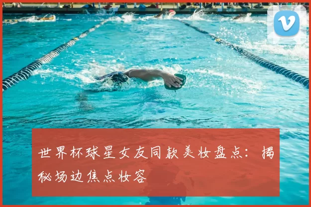 世界杯球星女友同款美妆盘点:揭秘场边焦点妆容