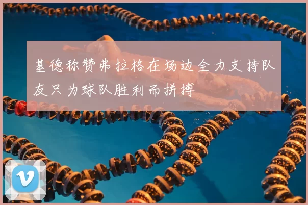 基德称赞弗拉格在场边全力支持队友只为球队胜利而拼搏