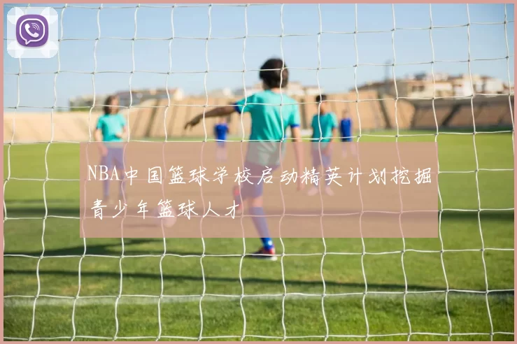 NBA中国篮球学校启动精英计划挖掘青少年篮球人才