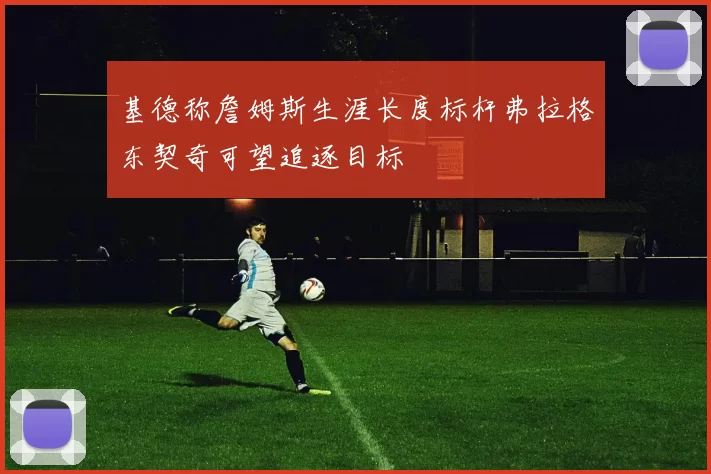 基德称詹姆斯生涯长度标杆弗拉格东契奇可望追逐目标