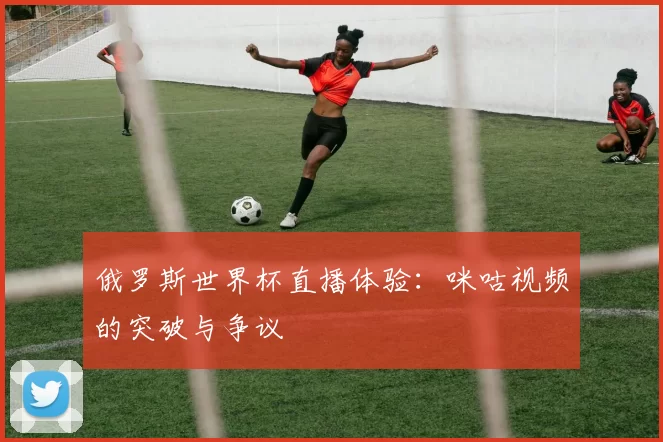 俄罗斯世界杯直播体验:咪咕视频的突破与争议