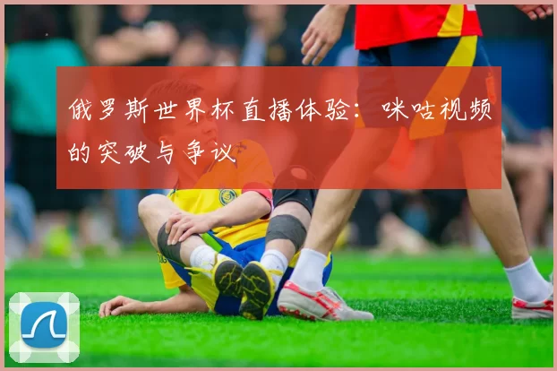 俄罗斯世界杯直播体验:咪咕视频的突破与争议