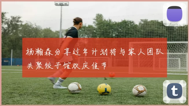 杨瀚森分享过年计划将与家人团队共聚饺子馆欢庆佳节