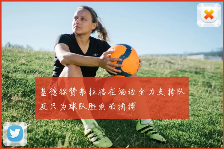基德称赞弗拉格在场边全力支持队友只为球队胜利而拼搏