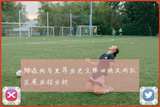 阿森纳与里昂历史交锋回顾及两队发展历程分析