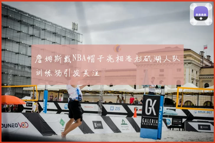 詹姆斯戴NBA帽子亮相洛杉矶湖人队训练场引发关注