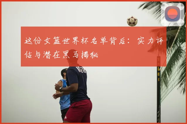 这份女篮世界杯名单背后:实力评估与潜在黑马揭秘